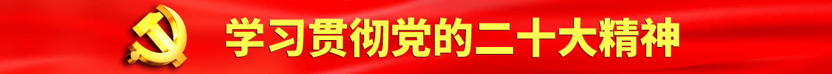 日逼视频免费观看认真学习贯彻落实党的二十大会议精神